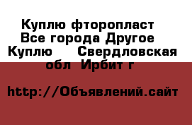 Куплю фторопласт - Все города Другое » Куплю   . Свердловская обл.,Ирбит г.